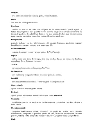 Moglue:
crea libros interactivos online y gratis, como MyeBook.
Goear
: es una red social para música.
Dropbox:

 cuando lo instalo me crea una carpeta en mi computadora (disco rigido) y
todos los programas que guarde en esa carpeta se guardan automáticamente en
internet igual que Google Drive. Pero es la más usada. No hay que iniciar sesión
para guardar o publicar cosas (por eso es diferente a skydrive).
GoogleBody:

permite indagar en las interioridades del cuerpo humano, pudiendo separar
las diferentes capas y obtener una imagen en 3D.
ForceDownload:
es para descargar, copiar y grabar videos de YouTube etc.
Dipity:
 podes crear una línea de tiempo, sino hay muchas líneas de tiempo ya hachas,
como la de Steve Jobs por ejemplo.
Tubalr:
para escuchar musica online, como YouTube.
DailyMotion:
Ver, publicar y compartir:videos, música y películas online.
LastFM:
para escuchar la radio online. Tiene un gran catálogo musical.
Grooveshark
: para escuchar música gratis online.
Podcast
: para grabar archivos de sonido con su voz, como Audacity.
Calaméo:
 plataforma gratuita de publicación de documentos, compatible con iPad, iPhone e
iPod Touch.
Showdocument:
 compartir documentos online, compartir un papel en blanco para co-crear
documentos, compartir la pantalla propia de uno, co-editar documentos, chatear
por voz, video y texto, compartir videos de YouTube, paginas web y Google Maps.
Pixlr:
 