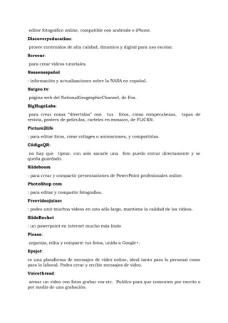editor fotográfico online, compatible con androide e iPhone.
Discoveryeducation:
provee contenidos de alta calidad, dinamico y digital para uso escolar.
Screenr:
para crear videos tutoriales.
Nasaenespañol
: información y actualizaciones sobre la NASA en español.
Natgeo.tv:
página web del NationalGeographicChannel, de Fox.
BigHugeLabs:

 para crear cosas “divertidas” con tus fotos, como rompecabezas,          tapas de
revista, posters de películas, carteles en mosaico, de FLICKR.
Picture2life
: para editar fotos, crear collages o animaciones, y compartirlas.
CódigoQR:

 no hay que tipear, con solo sacarle una       foto puedo entrar directamente y se
queda guardado.
Slideboom
: para crear y compartir presentaciones de PowerPoint profesionales online.
PhotoShop.com
: para editar y compartir fotografías.
Freevideojoiner
: podes unir muchos videos en uno sólo largo, mantiene la calidad de los videos.
SlideRocket
: un powerpoint en internet mucho más lindo
Picasa:
organiza, edita y comparte tus fotos, unido a Google+.
Eyejot:
es una plataforma de mensajes de video online, ideal tanto para lo personal como
para lo laboral. Podes crear y recibir mensajes de video.
Voicethread:
 armar un video con fotos grabar voz etc. Publico para que comenten por escrito o
por medio de una grabación.
 