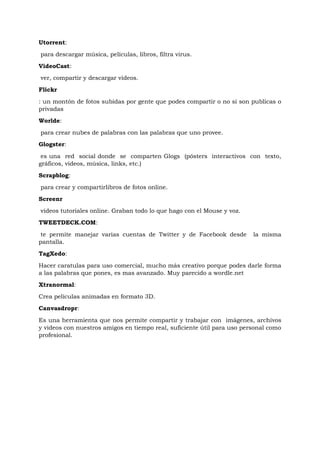 Utorrent:
para descargar música, películas, libros, filtra virus.
VideoCast:
ver, compartir y descargar videos.
Flickr

: un montón de fotos subidas por gente que podes compartir o no si son publicas o
privadas
Worlde:
para crear nubes de palabras con las palabras que uno provee.
Glogster:
 es una red social donde se comparten Glogs (pósters interactivos con texto,
gráficos, videos, música, links, etc.)
Scrapblog:
para crear y compartirlibros de fotos online.
Screenr
videos tutoriales online. Graban todo lo que hago con el Mouse y voz.
TWEETDECK.COM:
 te permite manejar varias cuentas de Twitter y de Facebook desde        la misma
pantalla.
TagXedo:
Hacer caratulas para uso comercial, mucho más creativo porque podes darle forma
a las palabras que pones, es mas avanzado. Muy parecido a wordle.net
Xtranormal:
Crea películas animadas en formato 3D.
Canvasdropr:
Es una herramienta que nos permite compartir y trabajar con imágenes, archivos
y videos con nuestros amigos en tiempo real, suficiente útil para uso personal como
profesional.
 