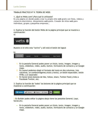Lucila Zamora

TRABAJO PRACTICO Nº 9: TEORÍA DE WEBS

1. ¿Qué es Webs.com? ¿Para qué lo utilizaste?
Es una página en donde podes crear tu propio sitio web gratis con fotos, videos y
comercio electrónico. Alojamiento web gratis. Creador de sitios web para
individuos, grupos y pequeñas empresas…


2. Explica la función del botón Webs de la página principal que se muestra a
continuación:
a)




Muestra si el sitio esta “activo” y allí está el botón de logout

b)




     1. En la pestaña General podes poner un titulo, texto, imagen, imagen y
        texto, slideshow, video, audio, button, formulario de contacto y un Google
        maps.
     2. En Layout podemos elegir el formato del texto en dos columnas, tres
        columnas, un combo(imágenes,titulo y texto), un botón espaciador, botón
        HTML y un separador.
     3. En Social tenes botones de like, follow, share, Twitter Feed y links a
        Facebook Twitter, etc.

3. Explica la función de "todos" los botones de la página principal que se
muestran a continuación:




1-En Builder podes editar la página abajo tiene las pestañas General, Layo,
Social,etc;

        En la pestaña General podes poner un titulo, texto, imagen, imagen y
        texto, slideshow, video, audio, button, formulario de contacto y un Google
        maps.
 