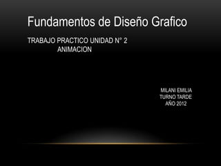 Fundamentos de Diseño Grafico
TRABAJO PRACTICO UNIDAD N° 2
        ANIMACION




                               MILANI EMILIA
                               TURNO TARDE
                                 AÑO 2012
 