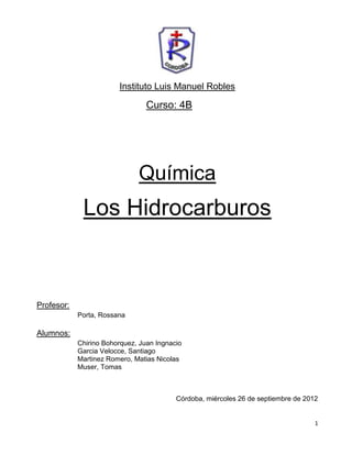 Instituto Luis Manuel Robles

                                 Curso: 4B




                              Química
             Los Hidrocarburos



Profesor:
            Porta, Rossana

Alumnos:
            Chirino Bohorquez, Juan Ingnacio
            Garcia Velocce, Santiago
            Martinez Romero, Matias Nicolas
            Muser, Tomas



                                          Córdoba, miércoles 26 de septiembre de 2012


                                                                                    1
 