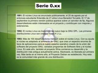 Serie 0.xx
1991: El núcleo Linux es anunciado públicamente, el 25 de agosto por el
entonces estudiante finlandés de 21 años Linus Benedict Torvalds. El 17 de
septiembre la primera versión pública aparece sobre un servidor de ftp. Algunos
desarrolladores están interesados en el proyecto y contribuyen con mejoras y
extensiones.
1992: El núcleo Linux es licenciado de nuevo bajo la GNU GPL. Las primeras
distribuciones Linux son creadas como H J Lu.
1993: Más de 100 desarrolladores trabajan sobre el núcleo Linux. Con su ayuda
el núcleo es adaptado al ambiente de GNU, que crea un espectro enorme de
tipos de aplicaciones para el nuevo sistema operativo creado de la unión del
software del proyecto GNU, variados programas de Software libre y el núcleo
Linux. En este año, también el proyecto Wine comienza su desarrollo y la
distribución más antigua actualmente activa, Slackware, es liberada por primera
vez. Más tarde en el mismo año, el Proyecto Debian es establecido. Hoy esta
es la comunidad más grande de una distribución.
 