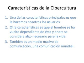 Características de la Cibercultura
1. Una de las características principales es que
la hacemos nosotros los usuarios.
2. Otra características es que el hombre se ha
vuelto dependiente de ésta y ahora se
considera algo necesario para la vida.
3. También es un medio masivo de
comunicación, una comunicación mundial.
 