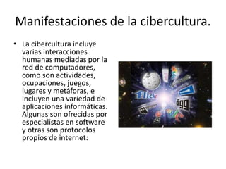 Manifestaciones de la cibercultura.
• La cibercultura incluye
varias interacciones
humanas mediadas por la
red de computadores,
como son actividades,
ocupaciones, juegos,
lugares y metáforas, e
incluyen una variedad de
aplicaciones informáticas.
Algunas son ofrecidas por
especialistas en software
y otras son protocolos
propios de internet:
 
