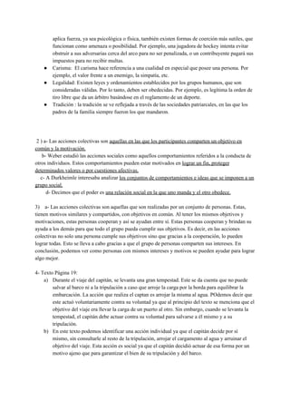 aplica fuerza, ya sea psicológica o física, también existen formas de coerción más sutiles, que
funcionan como amenaza o posibilidad. Por ejemplo, una jugadora de hockey intenta evitar
obstruir a sus adversarias cerca del arco para no ser penalizada, o un contribuyente pagará sus
impuestos para no recibir multas.
● Carisma: El carisma hace referencia a una cualidad en especial que posee una persona. Por
ejemplo, el valor frente a un enemigo, la simpatía, etc.
● Legalidad: Existen leyes y ordenamientos establecidos por los grupos humanos, que son
consideradas válidas. Por lo tanto, deben ser obedecidas. Por ejemplo, es legítima la orden de
tiro libre que da un árbitro basándose en el reglamento de un deporte.
● Tradición : la tradición se ve reflejada a través de las sociedades patriarcales, en las que los
padres de la familia siempre fueron los que mandaron.
2 ) a- Las acciones colectivas son ​aquellas en las que los participantes comparten un objetivo en
común y la motivación.
b- Weber estudió las acciones sociales como aquellos comportamientos referidos a la conducta de
otros individuos. Estos comportamientos pueden estar motivados en ​lograr un fin, proteger
determinados valores o por cuestiones afectivas.
c- A Durkheimle interesaba analizar ​los conjuntos de comportamientos e ideas que se imponen a un
grupo social.
d- Decimos que el poder es ​una relación social en la que uno manda y el otro obedece.
3) a- Las acciones colectivas son aquellas que son realizadas por un conjunto de personas. Estas,
tienen motivos similares y compartidos, con objetivos en común. Al tener los mismos objetivos y
motivaciones, estas personas cooperan y así se ayudan entre sí. Estas personas cooperan y brindan su
ayuda a los demás para que todo el grupo pueda cumplir sus objetivos. Es decir, en las acciones
colectivas no solo una persona cumple sus objetivos sino que gracias a la cooperación, lo pueden
lograr todas. Esto se lleva a cabo gracias a que el grupo de personas comparten sus intereses. En
conclusión, podemos ver como personas con mismos intereses y motivos se pueden ayudar para lograr
algo mejor.
4- Texto Página 19:
a) Durante el viaje del capitán, se levanta una gran tempestad. Este se da cuenta que no puede
salvar al barco ni a la tripulación a caso que arroje la carga por la borda para equilibrar la
embarcación. La acción que realiza el captan es arrojar la misma al agua. POdemos decir que
este actuó voluntariamente contra su voluntad ya que al principio del texto se menciona que el
objetivo del viaje era llevar la carga de un puerto al otro. Sin embargo, cuando se levanta la
tempestad, el capitán debe actuar contra su voluntad para salvarse a él mismo y a su
tripulación.
b) En este texto podemos identificar una acción individual ya que el capitán decide por sí
mismo, sin consultarle al resto de la tripulación, arrojar el cargamento al agua y arruinar el
objetivo del viaje. Esta acción es social ya que el capitán decidió actuar de esa forma por un
motivo ajeno que para garantizar el bien de su tripulación y del barco.
 