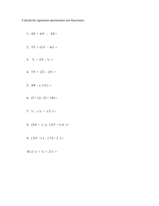 Calcula las siguientes operaciones con fracciones:
1. 4/5 + 6/5 - 5/5 =
2. 7/3 + 11/3 - 6/3 =
3. ¾ + 2/3 – ¼ =
4. 7/5 + 2/3 - 2/5 =
5. 4/9 - ( -1/3 ) =
6. (3 + ¼) – (2 + 1/6) =
7. ½ : ( ¼ + 1/3 ) =
8. (3/4 + ½ ) : ( 5/3 + 1/ 6 ) =
9. ( 5/3 - 1 ) . ( 7/2 – 2 ) =
10. 2 ½ + ¾ + 2 ¾ =
 