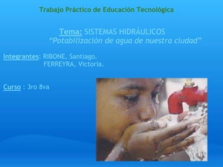  Trabajo Práctico de Educación Tecnológica   Tema: SISTEMAS HIDRÁULICOS            “Potabilización de agua de nuestra ciudad”   Integrantes: RIBONE, Santiago.                     FERREYRA, Victoria.     Curso : 3ro 8va                                                                                                                               <divstyle="width:425px" id="__ss_4627759"><strongstyle="display:block;margin:12px 0 4px"><a href="http://www.slideshare.net/Carola68/trabajo-practico-coperativa25demayo1" title="Trabajo practico coperativa_25_de_mayo[1]">Trabajo practico coperativa_25_de_mayo[1]</a></strong><object id="__sse4627759" width="425" height="355"><paramname="movie" value="http://static.slidesharecdn.com/swf/ssplayer2.swf?doc=trabajopracticocoperativa25demayo1-100627105953-phpapp02&stripped_title=trabjo-practico-coperativa25demayo1" /><paramname="allowFullScreen" value="true"/><paramname="allowScriptAccess" value="always"/><embedname="__sse4627759" src="http://static.slidesharecdn.com/swf/ssplayer2.swf?doc=trabajopracticocoperativa25demayo1-100627105953-phpapp02&stripped_title=trabajo-practico-coperativa25demayo1" type="application/x-shockwaveTrabajo practico coperativa_25_de_mayo[1] View more presentationsfromCarola68. -flash" allowscriptaccess="always" allowfullscreen="true" width="425" height="355"></embed></object><divstyle="padding:5px 0 12px">View more <a href="http://www.slideshare.net/">presentations</a> from <a href="http://www.slideshare.net/Carola68">Carola68</a>.</div></div> 