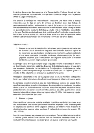 b. Ambos documentos dan relevancia a la “frecuentación”. Explique de qué se trata,
cómo lo plantean los dos materiales y de qué forma podemos trabajar dicho aspecto al
utilizar el juego como recurso.
Par explicar el concepto de “frecuentación” seleccioné una frase sobre el trabajo
matemático que lo deja en claro. En el texto de Broitman dice: Este trabajo de
permanente explicitación y sistematización a partir de la producción colectiva apunta
simultáneamente a instalar una relación con las matemáticas en la que se juegue la idea
de que esta disciplina es asunto de trabajo y estudio y no de habilidades, capacidades
o del azar. También se plantea la idea de la revisión y reflexión sobre los procedimientos
lo cual lleva a una recapitulación constante de los temas. A la hora de repasar se vuelve
sobre lo visto en las carpetas y ahí nuevamente se revisitan los temas dados.
Segmento práctico:
1. Plantear en no más de tres párrafos, la forma en que un juego de uso social que
los alumnos utilizan en el recreo se puede transformar en didáctico, a partir de
los contenidos que se abordarán en el presente ciclo lectivo. Aclarar grado/sala
al que hacen referencia, contenidos implicados y breve descripción del juego.
(Aquellos docentes que se encuentran en cargos de conducción o no están
dando clase, pueden elegir cualquier grado/sala)
En principio voy a decir que cualquier juego se puede convertir en didáctico en función
de determinados contenidos a abordar. Depende de la adaptación que se le haga para
que se puedan desarrollar ciertos contenidos. Por ejemplo un simple juego de cartas
españolas puede servir para trabajar nociones de conteo para un segundo grado. La
escoba de 15 o adaptarla con otras sumas puede ser una opción.
Otra opción a desarrollar podría ser el juego de cartas uno. En el mismolos participantes
tienen que realizar operaciones de cálculo mental que podría utilizarse en cuarto grado.
Es conocida en este momento la caja de matemática que contiene los juegos de los
desafíos matemáticos la cual contiene juegos de uso social como pueden ser los palitos
chinos que en un contexto escolar y con una adaptación se puede trabajar en tercer
grado el sistema posicional dándole distintos valores a los palitos que los niños sacan
luego de haber sido arrojados. Al sumar los que valen 10, 100 o 1000 se podría trabajar
el sistema de numeración posicional.
2. Plantear un juego
Construcción de juegos con material reciclable. Los chicos se dividen en grupos y en
una modalidad de taller construyen distintas variantes de juegos. Para un tercer grado
se les propuso a los chicos armar juegos de emboque. Se utilizaron rollos de cocina de
distintos tamaños parados sobre una base. A cada rollo le corresponde un valor: 10,
100, 1000 etc.
Los chicos se disponen por mesas en grupos para jugar. Estaactividad se puede aplicar
a distintos grados en función de distintos tipos de sumas que se deseen hacer. En mi
institución lo hemos realizado con tercer grado y la puesta en práctica fue muy útil.
 