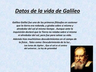 Datos de la vida de Galileo Galileo Galilei fue uno de los primeros filósofos en sostener que la tierra era redonda, y giraba sobre si misma y alrededor del sol al mismo tiempo . Aunque ante la inquisición declaró que la Tierra no rotaba sobre si misma ni alrededor del sol, pero fue para salvar su vida. Además hizo muchísimos descubrimientos en el campo de la física , Tales como: Descubrimiento de la luz , Las lunas de Júpiter , Que el sol es el centro del universo , La ley de gravedad 