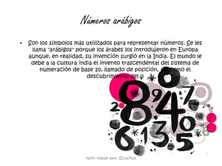 Números arábigosSon los símbolos más utilizados para representar números. Se les llama "arábigos" porque los árabes los introdujeron en Europa aunque, en realidad, su invención surgió en la India. El mundo le debe a la cultura india el invento trascendental del sistema de numeración de base 10, llamado de posición, así como el descubrimiento del 0 Nick: miguel alex. ID:217525