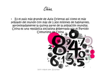 China.Es el país más grande de Asia Oriental así como el más poblado del mundo con más de 1.300 millones de habitantes, aproximadamente la quinta parte de la población mundial. China es una república socialista gobernada por el Partido Comunista de ChinaNick: miguel alex. ID:217525