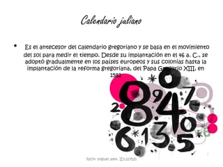 Calendario julianoEs el antecesor del calendario gregoriano y se basa en el movimiento del sol para medir el tiempo. Desde su implantación en el 46 a. C., se adoptó gradualmente en los países europeos y sus colonias hasta la implantación de la reforma gregoriana, del Papa Gregorio XIII, en 1582Nick: miguel alex. ID:217525