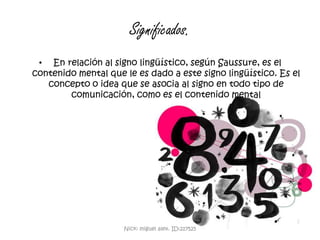 Significados.En relación al signo lingüístico, según Saussure, es el contenido mental que le es dado a este signo lingüístico. Es el concepto o idea que se asocia al signo en todo tipo de comunicación, como es el contenido mentalNick: miguel alex. ID:217525