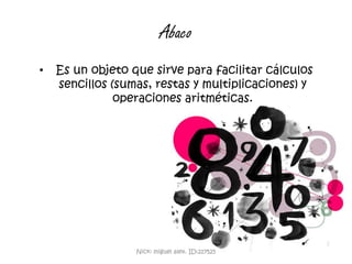 Abaco  Es un objeto que sirve para facilitar cálculos sencillos (sumas, restas y multiplicaciones) y operaciones aritméticas. Nick: miguel alex. ID:217525