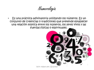 Numerología Es una práctica adivinatoria utilizando los números. Es un conjunto de creencias o tradiciones que pretende establecer una relación mística entre los números, los seres vivos y las fuerzas físicas o espirituales. Nick: miguel alex. ID:217525