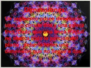 Dimensiones: 
Un segmento posee dimensión 
uno, un circulo dos y una esfera 
tres ;Dado que una línea fractal 
no abarca toda la porción del 
plano , debería tener una 
dimensión que no llegue a dos. 
 