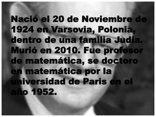Nació el 20 de Noviembre de 
1924 en Varsovia, Polonia, 
dentro de una familia Judía. 
Murió en 2010. Fue profesor 
de matemática, se doctoro 
en matemática por la 
universidad de Paris en el 
año 1952. 
 