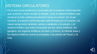 SISTEMA CIRCULATORIO
• Es la estructura anatómica compuesta por el sistema cardiovascular
que conduce y hace circular la sangre, y por el sistema linfático que
conduce la linfa unidireccionalmente hacia el corazón. En el ser
humano, el sistema cardiovascular está formado por el corazón, los
vasos sanguíneos (arterias, venas y capilares) y la sangre, y el
sistema linfático que está compuesto por los vasos linfáticos, los
ganglios, los órganos linfáticos (el bazo y el timo), la médula ósea y
los tejidos linfáticos (como la amígdala y las placas de Peyer) y la
linfa.

 