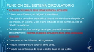 FUNCION DEL SISTEMA CIRCULATORIO
• El Aparato Circulatorio tiene varias funciones, sirve para:
• *Llevar los nutrientes y el oxígeno a las células.
• *Recoger los desechos metabólicos que se han de eliminar después por
los riñones, en la orina, y por el aire exhalado en los pulmones, rico en
dióxido de carbono.

• De toda esta labor se encarga la sangre, que está circulando
constantemente. Además el aparato circulatorio tiene otras destacadas
funciones:

• *Interviene en las defensas del organismo.
• *Regula la temperatura corporal entre otras.
• *Regula los contenidos de agua y ácidos base en los tejidos.

 
