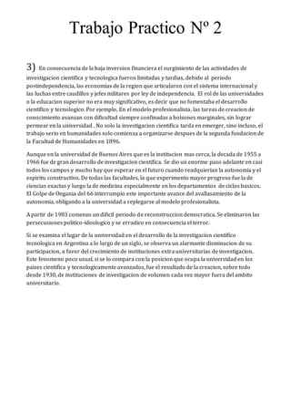 Trabajo Practico Nº 2
3) En consecuencia de la baja inversion financiera el surgimiento de las actividades de
investigacion cientifica y tecnologica fueron limitadas y tardias, debido al periodo
postindependencia, las economias de la region que articularon con el sistema internacional y
las luchas entre caudillos y jefes militares por ley de independencia. El rol de las universidades
o la educacion superior no era muy significativo, es decir que no fomentaba el desarrollo
cientifico y tecnologico. Por ejemplo, En el modelo profesionalista, las tareas de creacion de
conocimiento avanzan con dificultad siempre confinadas a bolsones marginales, sin lograr
permear en la universidad . No solo la investigacion cientifica tarda en emerger, sino incluso, el
trabajo serio en humanidades solo comienza a organizarse despues de la segunda fundacion de
la Facultad de Humanidades en 1896.
Aunque en la universidad de Buenos Aires que es la institucion mas cerca, la decada de 1955 a
1966 fue de gran desarrollo de investigacion cientifica. Se dio un enorme paso adelante en casi
todos los campos y mucho hay que esperar en el futuro cuando readquierian la autonomia y el
espiritu constructivo. De todas las facultades, la que experimento mayor progreso fue la de
ciencias exactas y luego la de medicina especialmente en los departamentos de ciclos basicos.
El Golpe de Ongania del 66 interrumpio este importante avance del avallasamiento de la
autonomia, obligando a la universidad a replegarse al modelo profesionalista.
A partir de 1983 comenzo un dificil periodo de reconstruccion democratica. Se eliminaron las
persecusiones politico-ideologico y se erradico en consecuencia el terror.
Si se examina el lugar de la universidad en el desarrollo de la investigacion cientifico
tecnologica en Argentina a lo largo de un siglo, se observa un alarmante disminucion de su
participacion, a favor del crecimiento de instituciones extra universitarias de investigacion.
Este fenomeno poco usual, si se lo compara con la posicion que ocupa la universidad en los
paises cientifica y tecnologicamente avanzados, fue el resultado de la creacion, sobre todo
desde 1930, de instituciones de investigacion de volumen cada vez mayor fuera del ambito
universitario.
 