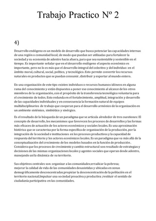 Trabajo Practico Nº 2
4)
Desarrollo endógeno es un modelo de desarrollo que busca potenciar las capacidades internas
de una región o comunidad local; de modo que puedan ser utilizadas para fortalecer la
sociedad y su economía de adentro hacia afuera, para que sea sustentable y sostenible en el
tiempo. Es importante señalar que en el desarrollo endógeno el aspecto económico es
importante, pero no lo es más que el desarrollo integral del colectivo y del individuo: en el
ámbito moral, cultural, social, político, y tecnológico. Esto permite convertir los recursos
naturales en productos que se puedan consumir, distribuir y exportar al mundo entero.
En una organización de este tipo existen individuos o recursos humanos idóneos en alguna
rama del conocimiento y están dispuestos a poner ese conocimiento al alcance de los otros
miembros de la organización, con el propósito de la transferencia tecnológica voluntaria para
el crecimiento de todos. Esto redunda en el fortalecimiento, amplitud, integración y desarrollo
de las capacidades individuales y en consecuencia la formación natural de equipos
multidisciplinarios de trabajo que cooperan para el desarrollo armónico de la organización en
un ambiente sistémico, simbiótico y sinérgico.
Es el resultado de la búsqueda de un paradigma que se articula alrededor de tres cuestiones: El
concepto de desarrollo, los mecanismos que favorecen los procesos de desarrollos y las formas
más eficaces de actuación de los actores económicos y sociales locales. Es una aproximación
histórica que se caracteriza por la forma específica de organización de la producción, por la
integración de la sociedad e instituciones en los procesos productivos y la capacidad de
respuesta del territorio y los actores económicos locales. Es un paradigma que va más allá de la
conceptualización del crecimiento de los modelos basados en la función de producción.
Considera que los procesos de crecimiento y cambio estructural son resultado de estrategias y
decisiones de las mismas organizaciones locales y agentes sociales que operan desde adentro,
manejando así la dinámica de su territorio.
Sus objetivos centrales son: organizar a las comunidades;erradicar la pobreza;
mejorar la calidad de vida de las comunidades desasistidas y ubicadas en zonas
demográficamente desconcentradas;propiciar la desconcentración de la población en el
territorio nacional;Impulsar una sociedad proactiva y productiva ;restituir el sentido de
ciudadanía participativa en las comunidades.
 
