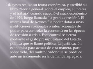1)Keynesrealizo su teoría económica, y escribió su libro, “teoría general  sobre el empleo, el interés y el trabajo” cuando sucedió el crack económico de 1929, luego llamada “la gran depresión”. El interés final de Keynes fue poder dotar a unas instituciones nacionales o internacionales de poder para controlar la economía en las épocas de recesión o crisis. Este control se ejercía mediante el gasto presupuestario del Estado, política que se llamó política. La justificación económica para actuar de esta manera, parte sobre todo, del multiplicador que se produce ante un incremento en la demanda agregada.