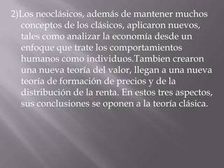 2)Los neoclásicos, además de mantener muchos conceptos de los clásicos, aplicaron nuevos, tales como analizar la economía desde un enfoque que trate los comportamientos humanos como individuos.Tambien crearon una nueva teoría del valor, llegan a una nueva teoría de formación de precios y de la distribución de la renta. En estos tres aspectos, sus conclusiones se oponen a la teoría clásica.