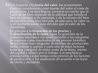 4)Con respecto a la teoría del valor, los economistas clásicos consideraron como fuente del valor al coste de producción. Los neoclásicos, tuvieron en cuenta que el valor de un bien depende de la utilidad que brinda el bien en cuestión a las personas, y de la escases del bien en cuestión.sería muy elevada, en este caso, su valor va a ser probablemente mas elevado que el valor de los diamantes.     En relación a la formación de los precios y la distribución de la renta, hasta la aparición de la economía neoclásica era usual concebir a las categorías de ingresos como resultados de un proceso histórico. Se concebían tres categorías de factores de producción: tierra, trabajo y capital, y cada uno de estos factores tenía una categoría de renta: renta de la tierra, interés del capital y salario por el trabajo. Los neoclásicos consideraron a estas rentas como precios de los factores de producción, y los analizaron de acuerdo a las leyes de oferta y demanda.