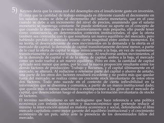 5)Keynes decía que la causa real del desempleo era el insuficiente gasto en inversión. Él creía que la cantidad de trabajo entregada es diferente cuando el decremento en los salarios reales se debe al decremento del salario monetario, que en el caso cuando se debe a un incremento del nivel de precios, asumiendo que el salario monetario se mantenga constante .Se puede sintetizar su aporte en el concepto de que cuando la demanda deviene transitoriamente más pequeña, ello puede tener como consecuencia, en determinados contextos institucionales, el que la oferta también sea contraída; con lo que resultaría un nuevo equilibrio del mercado, pero habiendo perdido el mercado mismo cierta magnitud entre ambos momentos. En su teoría, el desencadenante de esos movimientos en la demanda y la oferta es el mercado de capital; la demanda de capital transitoriamente deviene menor, a partir de lo cual la oferta de capital le sigue mímicamente a la baja, en vez de mantenerse transitoriamente o aumentar transitoriamente. Al resolverse ambos movimientos, el de la demanda de capital y el de la oferta de capital, ambos a la baja, el mercado como un todo vuelve a un nuevo equilibrio. Pero en éste, la cantidad de capital aplicado será menor que antes, por lo cual la nueva proporción resultante entre los demás factores de producción- Trabajo y Recursos, y el capital últimamente en el mercado, se alterará. Al reducirse o retenerse parte del capital o ahorro de antaño, una parte de los otros dos factores resultará excedente y no podrá más que quedar fuera del mercado; se realiza como un creciente stock involuntario de estos otros dos factores. Todo esto sucede en el contexto de cierta inflexibilidad en la información que se disemina y comunica, a partir de un marco institucional dado; que queda más o menos anacrónico o extemporáneo a los giros en el mercado de capital, que desencadenan luego el desempleo o la formación involuntaria de stocks de factores.        El término neoliberalismo es un neologismo que hace referencia a una política económica con énfasis tecnocrático y macroeconómico que pretende reducir al mínimo la intervención estatal en materia económica y social, defendiendo el libre mercado capitalista como mejor garante del equilibrio institucional y el crecimiento económico de un país, salvo ante la presencia de los denominados fallos del mercado.