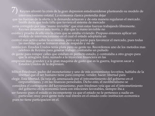 7) Keynes afrontó la crisis de la gran depresion estadounidense planteando su modelo de intervencionismo estatal. La economiaclasicapretendia dejar que las fuerzas de la oferta y la demanda actuaran y de esta manera regularan el mercado. Smith decía que toda falla que tuviera el sistema de mercado sería corregido por una ''mano invisible'' que eran estas fuerzas trabajando libremente. Keynes desestimó esta teoria, y dijo que la mano invisible no existía y prueba de ello era la crisis que se estaba viviendo. Propuso entonces aplicar un modelo de intervencionismo en el cual el estado adoptaria un control mas activo sobre la economia, pero a mi juicio para favorecer el mercado, pues todas las medidas que se tomaron eran de respaldo y no de restriccion. Estados Unidos tenia plata pero su gente no. Recordemos uno de los metodos mas celebres de Keyens para generar trabajo: contrataba un puñado de gente para romper calles que estaban en perfecto estado, y contrataba a otro grupo para que la arreglara. Esto, sumado a la inyeccion financiera en las empresas mas grandes y a la gran maquina de gasto que es la guerra, lograron sacar a Estados Unidos de la depresion.MIltonFriedman, padre del monetarismo y uno de mis economisstas favoritos, hablaba de la libertad que el ser humano tiene para comprar, vender, hacer: libertad para elegir. Esta libertad, (la veia el), amenazada por el intrometimiento del gobierno en el corporativismo, y en las finanzas personales. Dicho esto, el neoliberalismo se considera el contrapunto del keynesianismo, pues friedmanveia que asi el intrometimiento del gobierno en la economia fuera con inteciones favorables, siempre iba a ser funesto pues el estado es incompetente ya que el estado no le pertenece a nadie en particular; muy poca gente tiene real interes en el estado como institucioneconomica pues no tiene participacion en el.