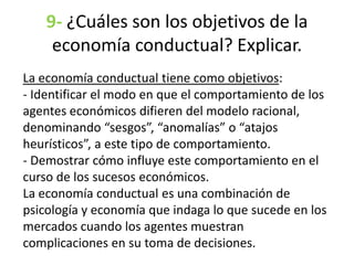 9- ¿Cuáles son los objetivos de la
economía conductual? Explicar.
La economía conductual tiene como objetivos:
- Identificar el modo en que el comportamiento de los
agentes económicos difieren del modelo racional,
denominando “sesgos”, “anomalías” o “atajos
heurísticos”, a este tipo de comportamiento.
- Demostrar cómo influye este comportamiento en el
curso de los sucesos económicos.
La economía conductual es una combinación de
psicología y economía que indaga lo que sucede en los
mercados cuando los agentes muestran
complicaciones en su toma de decisiones.
 
