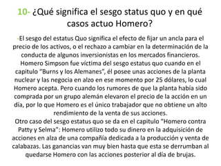 10- ¿Qué significa el sesgo status quo y en qué
casos actuo Homero?
-El sesgo del estatus Quo significa el efecto de fijar un ancla para el
precio de los activos, o el rechazo a cambiar en la determinación de la
conducta de algunos inversionistas en los mercados financieros.
Homero Simpson fue víctima del sesgo estatus quo cuando en el
capitulo “Burns y los Alemanes”, él posee unas acciones de la planta
nuclear y las negocia en alzo en ese momento por 25 dólares, lo cual
Homero acepta. Pero cuando los rumores de que la planta había sido
comprada por un grupo alemán elevaron el precio de la acción en un
día, por lo que Homero es el único trabajador que no obtiene un alto
rendimiento de la venta de sus acciones.
Otro caso del sesgo estatus quo se da en el capitulo “Homero contra
Patty y Selma”: Homero utilizo todo su dinero en la adquisición de
acciones en alza de una compañía dedicada a la producción y venta de
calabazas. Las ganancias van muy bien hasta que esta se derrumban al
quedarse Homero con las acciones posterior al día de brujas.
 