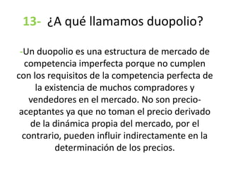 13- ¿A qué llamamos duopolio?
-Un duopolio es una estructura de mercado de
competencia imperfecta porque no cumplen
con los requisitos de la competencia perfecta de
la existencia de muchos compradores y
vendedores en el mercado. No son precio-
aceptantes ya que no toman el precio derivado
de la dinámica propia del mercado, por el
contrario, pueden influir indirectamente en la
determinación de los precios.
 