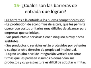 15- ¿Cuáles son las barreras de
entrada que logran?
Las barreras a la entrada a los nuevos competidores son:
- La producción de economías de escala, que les permite
operar con costos unitarios muy difíciles de alcanzar para
empresas que se inician.
- Sus productos o servicios tienen ninguno o muy pocos
sustitutos.
- Sus productos o servicios están protegidos por patentes
o cualquier otro derecho de propiedad intelectual.
- Logran un alto nivel de integración vertical con otras
firmas que les proveen insumos o demandan sus
productos y cuya estructura es difícil de adoptar o imitar.
 