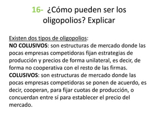 16- ¿Cómo pueden ser los
oligopolios? Explicar
Existen dos tipos de oligopolios:
NO COLUSIVOS: son estructuras de mercado donde las
pocas empresas competidoras fijan estrategias de
producción y precios de forma unilateral, es decir, de
forma no cooperativa con el resto de las firmas.
COLUSIVOS: son estructuras de mercado donde las
pocas empresas competidoras se ponen de acuerdo, es
decir, cooperan, para fijar cuotas de producción, o
concuerdan entre sí para establecer el precio del
mercado.
 