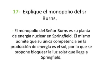 17- Explique el monopolio del sr
Burns.
- El monopolio del Señor Burns es su planta
de energía nuclear en Springfield. Él mismo
admite que su única competencia en la
producción de energía es el sol, por lo que se
propone bloquear la luz solar que llega a
Springfield.
 