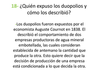 18- ¿Quién expuso los duopolios y
cómo los describió?
-Los duopolios fueron expuestos por el
economista Auguste Cournot en 1838. El
describió el comportamiento de dos
empresas productoras de agua mineral
embotellada, las cuales consideran
establecida de antemano la cantidad que
produce la otra. Esto quiere decir que la
decisión de producción de una empresa
está condicionada a lo que decida la otra.
 