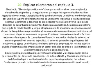 20- Explicar el entorno del capitulo 3.
El episodio “El enemigo de Homero” sirve para analizar el rol que cumplen los
derechos de propiedad y las regulaciones para que los agentes decidan realizar
negocios o inversiones. La posibilidad de que Bart compre una fábrica medio derruida
por un dólar, supone el funcionamiento de un sistema legislativo e institucional que
incentiva y garantiza la tenencia de propiedades y activos de diverso tipo, desde
derechos de autor hasta instrumentos financieros complejos. Se observa un sistema
que regula de modo flexible y simple el tratamiento de situaciones económicas como
el caso de las quiebras empresariales; el mismo se denomina entorno económico, es el
contexto en el que se mueve una empresa. El entorno hace referencia a los factores
externos a la empresa. Es conveniente diferenciar entre dos niveles de entorno: el
entorno general y el entorno específico. El entorno general es aquella parte del
entorno que ejerce una influencia indirecta sobre las empresas. Un mismo aspecto
puede afectar más a las empresas de un sector que a las de otro o a las empresas de
un determinado tamaño o zona geográfica.
En este capítulo se analizan los derechos de propiedad y las regulaciones como
determinantes del desarrollo económico. Los autores North y Thomas apuntaron que
la definición legal e institucional de los derechos de propiedad fue la base
fundamental para el comienzo del crecimiento económico sostenido en el mundo
occidental.
 
