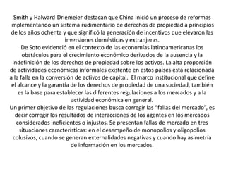 Smith y Halward-Driemeier destacan que China inició un proceso de reformas
implementando un sistema rudimentario de derechos de propiedad a principios
de los años ochenta y que significó la generación de incentivos que elevaron las
inversiones domésticas y extranjeras.
De Soto evidenció en el contexto de las economías latinoamericanas los
obstáculos para el crecimiento económico derivados de la ausencia y la
indefinición de los derechos de propiedad sobre los activos. La alta proporción
de actividades económicas informales existente en estos países está relacionada
a la falla en la conversión de activos de capital. El marco institucional que define
el alcance y la garantía de los derechos de propiedad de una sociedad, también
es la base para establecer las diferentes regulaciones a los mercados y a la
actividad económica en general.
Un primer objetivo de las regulaciones busca corregir las “fallas del mercado”, es
decir corregir los resultados de interacciones de los agentes en los mercados
considerados ineficientes o injustos. Se presentan fallas de mercado en tres
situaciones características: en el desempeño de monopolios y oligopolios
colusivos, cuando se generan externalidades negativas y cuando hay asimetría
de información en los mercados.
 