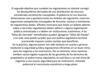 El segundo objetivo que cumplen las regulaciones es intentar corregir
los desequilibrios derivados de una distribución de recursos
considerada socialmente inaceptable. El gobierno en sus diversas
dimensiones crea y gestiona tanto los ámbitos de regulación, como los
organismos competentes encargados de formular, evaluar y monitorear
las regulaciones dadas. Sifontes menciona que existe un debate abierto
sobre si los entes regulatorios deben adherir a alguna organización
pública centralizada o si deben ser instituciones autónomas. A las
“fallas de mercado” identificadas pueden agregarse “fallas del Estado”
y en este caso puede suceder que una política regulatoria termine
acarreando mayores costos sociales que beneficios.
En la práctica, algunos países han sido exitosos en cuanto a generar
mediante la seguridad jurídica regulaciones eficientes en un buen clima
para los negocios y las inversiones. Por el contrario, otras naciones
exhiben vacíos legales respecto de las garantías de los derechos de
propiedad y un pobre marco regulatorio, lo cual lleva a un mal clima de
negocios y una escasa seguridad para las inversiones, restando
potencial al crecimiento económico a largo plazo.
 