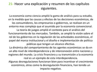 21- Hacer una explicación y resumen de los capítulos
siguientes.
La economía como ciencia amplió la gama de análisis para su estudio,
en la medida que las causas y efectos de las decisiones económicas, de
los consumidores, los empresarios o gobiernos, se realizan en un
entorno mas complejo que el asumido por la economía convencional.
La teoría de juegos amplió el contexto para el análisis del
funcionamiento de los mercados. También, se amplió la visión sobre el
rol de los gobiernos en la regulación de las actividades económicas, el
papel del marco institucional y el diseño e implementación de política
públicas que tengan un alcance efectivo.
La dinámica del comportamiento de los agentes económicos se da en
un alto nivel de interdependencia y de interconexión entre naciones y
regiones del mundo. La crisis financiera y su transmisión a la economía
real es un ejemplo de esta interdependencia.
Algunas desregulaciones funcionan bien para incentivar el crecimiento
económico, otras como la desregulación financiera, han tenido un
impacto negativo.
 