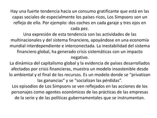 Hay una fuerte tendencia hacia un consumo gratificante que está en las
capas sociales de especialmente los países ricos, Los Simpsons son un
reflejo de ello. Por ejemplo: dos coches en cada garaje y tres ojos en
cada pez.
Una expresión de esta tendencia son las actividades de las
multinacionales y del sistema financiero, apoyándose en una economía
mundial interdependiente e interconectada. La inestabilidad del sistema
financiero global, ha generado crisis sistemáticas con un impacto
negativo.
La dinámica del capitalismo global y la evidencia de países desarrollados
afectados por crisis financieras, muestra un modelo insostenible desde
lo ambiental y el final de los recursos. Es un modelo donde se “privatizan
las ganancias” y se “socializan las pérdidas”.
Los episodios de Los Simpsons se ven reflejados en las acciones de los
personajes como agentes económicos de las prácticas de las empresas
de la serie y de las políticas gubernamentales que se instrumentan.
 