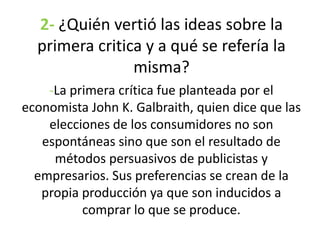 2- ¿Quién vertió las ideas sobre la
primera critica y a qué se refería la
misma?
-La primera crítica fue planteada por el
economista John K. Galbraith, quien dice que las
elecciones de los consumidores no son
espontáneas sino que son el resultado de
métodos persuasivos de publicistas y
empresarios. Sus preferencias se crean de la
propia producción ya que son inducidos a
comprar lo que se produce.
 