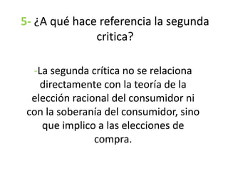 5- ¿A qué hace referencia la segunda
critica?
-La segunda crítica no se relaciona
directamente con la teoría de la
elección racional del consumidor ni
con la soberanía del consumidor, sino
que implico a las elecciones de
compra.
 