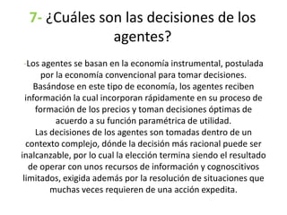 7- ¿Cuáles son las decisiones de los
agentes?
-Los agentes se basan en la economía instrumental, postulada
por la economía convencional para tomar decisiones.
Basándose en este tipo de economía, los agentes reciben
información la cual incorporan rápidamente en su proceso de
formación de los precios y toman decisiones óptimas de
acuerdo a su función paramétrica de utilidad.
Las decisiones de los agentes son tomadas dentro de un
contexto complejo, dónde la decisión más racional puede ser
inalcanzable, por lo cual la elección termina siendo el resultado
de operar con unos recursos de información y cognoscitivos
limitados, exigida además por la resolución de situaciones que
muchas veces requieren de una acción expedita.
 