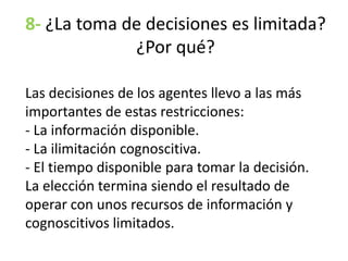 8- ¿La toma de decisiones es limitada?
¿Por qué?
Las decisiones de los agentes llevo a las más
importantes de estas restricciones:
- La información disponible.
- La ilimitación cognoscitiva.
- El tiempo disponible para tomar la decisión.
La elección termina siendo el resultado de
operar con unos recursos de información y
cognoscitivos limitados.
 