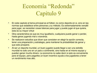 Economía “Redonda”
Capitulo 9
•

•
•

•

En este capitulo el tema principal es el fútbol, no como deporte en si, sino en las
normas que establece entre personas y su método. Es extremadamente versátil
para jugar, se necesitan cosas básicas para jugar y puede jugar el que quiera,
esta es su mayor virtud
Otra característica es que es muy igualitario, cualquiera puede ganar o perder,
hasta ganar jugando mal o viceversa.
Se realizaron estudios que dicen que consisten en elegir la opción correcta,
tener una preparación y estrategia, para mantener la probabilidad de ganar y
que esto prospere.
Al ser un deporte mundial, un buen jugador puede llegar a ser una estrella
mundial no solo uno en un país o continente, sino hasta en el mismo equipo y
pueden ganar mucho dinero. La economía no sabe decir si esto es conveniente
para el equipo, pero pagarles un buen incentivo ayuda a los jugadores a tener
un rendimiento mas alto.

 