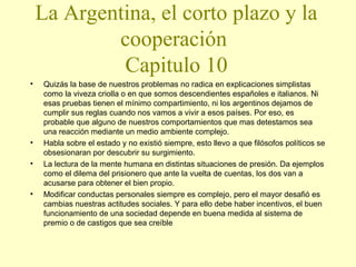 La Argentina, el corto plazo y la
cooperación
Capitulo 10
•

•
•

•

Quizás la base de nuestros problemas no radica en explicaciones simplistas
como la viveza criolla o en que somos descendientes españoles e italianos. Ni
esas pruebas tienen el mínimo compartimiento, ni los argentinos dejamos de
cumplir sus reglas cuando nos vamos a vivir a esos países. Por eso, es
probable que alguno de nuestros comportamientos que mas detestamos sea
una reacción mediante un medio ambiente complejo.
Habla sobre el estado y no existió siempre, esto llevo a que filósofos políticos se
obsesionaran por descubrir su surgimiento.
La lectura de la mente humana en distintas situaciones de presión. Da ejemplos
como el dilema del prisionero que ante la vuelta de cuentas, los dos van a
acusarse para obtener el bien propio.
Modificar conductas personales siempre es complejo, pero el mayor desafió es
cambias nuestras actitudes sociales. Y para ello debe haber incentivos, el buen
funcionamiento de una sociedad depende en buena medida al sistema de
premio o de castigos que sea creíble

 