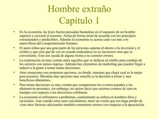 Hombre extraño
Capitulo 1
•

•
•
•
•
•

En la economía, las leyes fueron pensadas basándose en el supuesto de un hombre
superior y racional al extremo. Actúa de forma irreal de acuerdo con los principios
estructurados y predecibles. Además la economía se acerca cada vez mas a lo
maravilloso del comportamiento humano.
El autor relata que una gran parte de las personas separan el ahorro o la inversión y el
crédito y que cree que de vez en cuando endeudarse no es incorrecto sino que es
conveniente. Esto nos ayuda de alguna forma a no cometer errores.
La explotación en muy común entre aquellos que se dedican al crédito para condujo de
los sectores con menos ingreso. Además hay elementos de marketing que pueden llegar a
inducir a la gente a tomar malas decisiones.
Ante situaciones nos proponen opciones, en donde, tenemos que elegir cual es la mejor
para nosotros. Mientras mas opciones mas sencilla es la decisión a tomar y mas
beneficios obtenemos.
Para tomar decisiones es muy común que comparemos los eventos pasados y las
alternativas presentes, sin embargo, no quiere decir que estemos exentos de caer en
trampas con respecto a las decisiones cotidianas.
La economía al enfrentarse a problemas, comúnmente se enfoca en hombres fríos y
racionales. Aun cuando estos sean calculadores, tener un visión que nos haga perder de
vista otros factores adicionales también cometemos errores con respecto a la apreciación

 